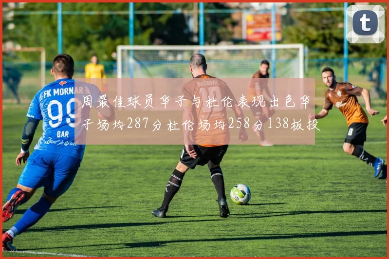 周最佳球员华子与杜伦表现出色华子场均287分杜伦场均258分138板投篮命中率高达639