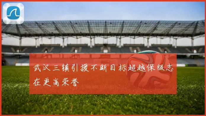 武汉三镇引援不断目标超越保级志在更高荣誉