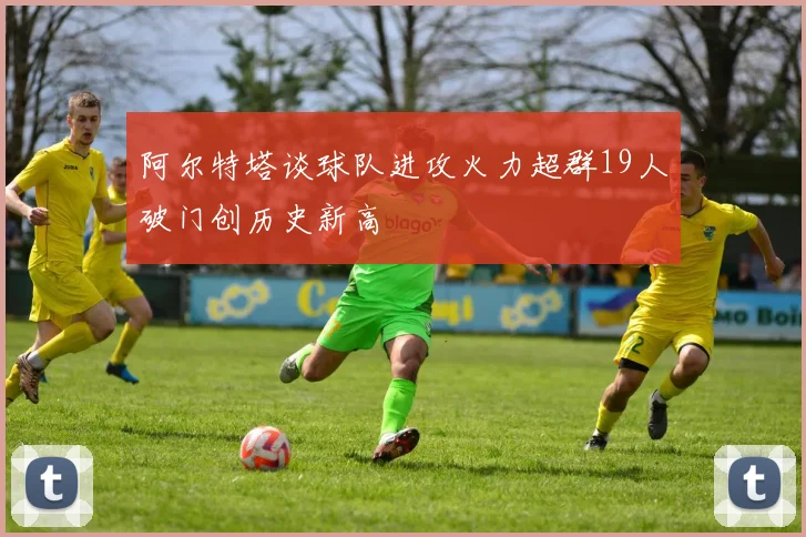 阿尔特塔谈球队进攻火力超群19人破门创历史新高