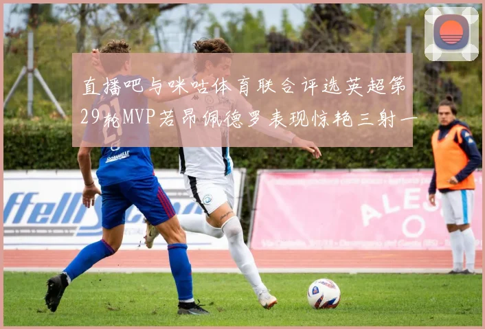 直播吧与咪咕体育联合评选英超第29轮MVP若昂佩德罗表现惊艳三射一传助球队获胜