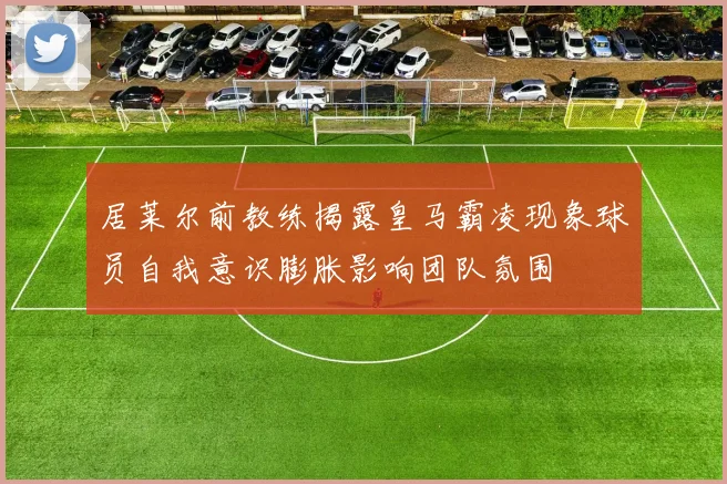 居莱尔前教练揭露皇马霸凌现象球员自我意识膨胀影响团队氛围