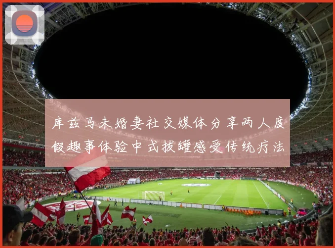库兹马未婚妻社交媒体分享两人度假趣事体验中式拔罐感受传统疗法魅力