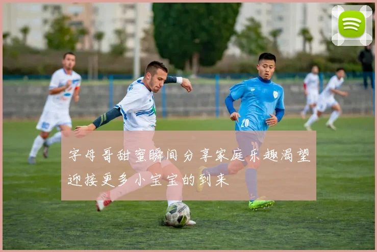 字母哥甜蜜瞬间分享家庭乐趣渴望迎接更多小宝宝的到来